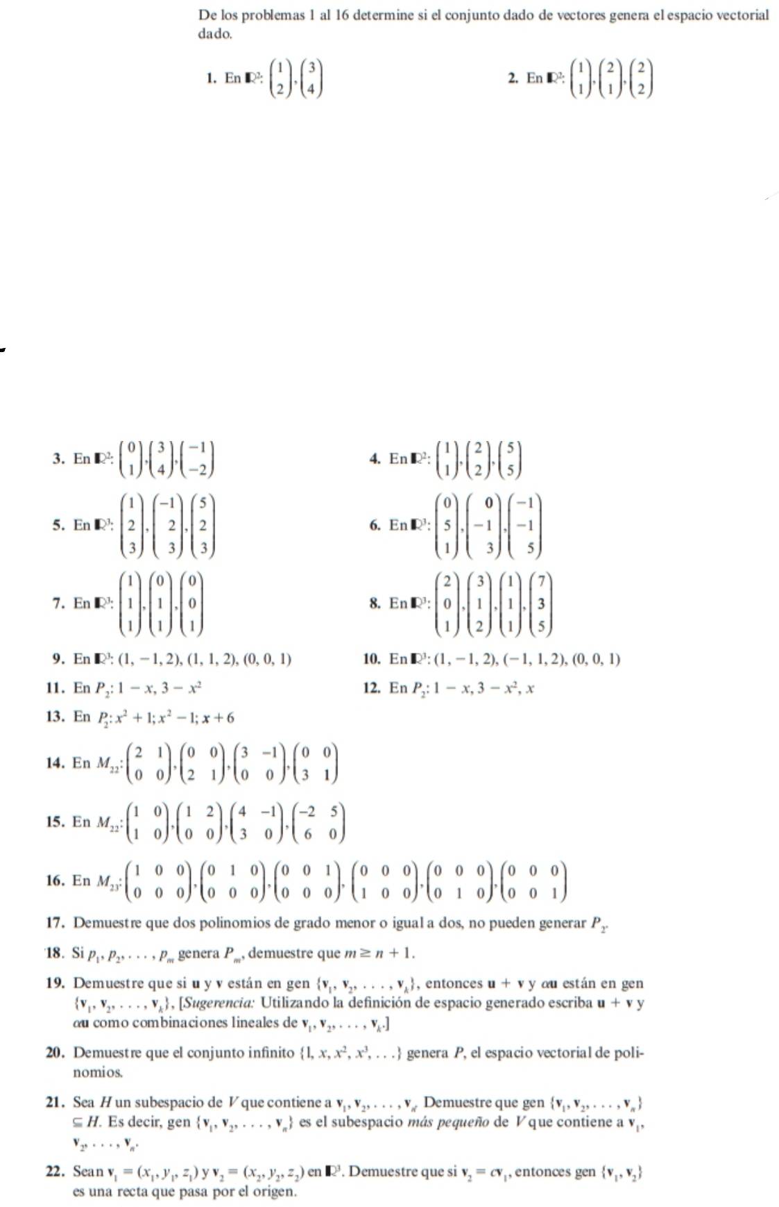 De los problemas 1 al 16 determine si el conjunto dado de vectores genera el espacio vectorial
dado.
1. En· UN^(2^2· beginpmatrix) 1 2endpmatrix ,beginpmatrix 3 4endpmatrix En:E^(2.beginpmatrix) 1 1endpmatrix .beginpmatrix 2 1endpmatrix .beginpmatrix 2 2endpmatrix
2.
3. En [1)^2:beginpmatrix 0 1endpmatrix ,beginpmatrix 3 4endpmatrix ,beginpmatrix -1 -2endpmatrix 4. EnR² beginpmatrix 1 1endpmatrix ,beginpmatrix 2 2endpmatrix ,beginpmatrix 5 5endpmatrix
5. En [D! :beginpmatrix 1 2 3endpmatrix .beginpmatrix -1 2 3endpmatrix .beginpmatrix 5 2 3endpmatrix 6. En E^3:beginpmatrix 0 5 1endpmatrix .beginpmatrix 0 -1 3endpmatrix .beginpmatrix -1 -1 5endpmatrix
7. En ,1E:beginpmatrix 1 1 1endpmatrix .beginpmatrix 0 1 1endpmatrix .beginpmatrix 0 0 1endpmatrix 8. Er E:beginpmatrix 2 0 1endpmatrix .beginpmatrix 3 1 2endpmatrix .beginpmatrix 1 1 1endpmatrix .beginpmatrix 7 3 5endpmatrix .
9. En R^3:(1,-1,2),(1,1,2),(0,0,1) 10. En R^3:(1,-1,2),(-1,1,2),(0,0,1)
11. En P_2:1-x,3-x^2 12. En P_2:1-x,3-x^2,x
13. En P_2:x^2+1;x^2-1;x+6
14. En M_12:beginpmatrix 2&1 0&0endpmatrix ,beginpmatrix 0&0 2&1endpmatrix ,beginpmatrix 3&-1 0&0endpmatrix ,beginpmatrix 0&0 3&1endpmatrix
15. En M_12:beginpmatrix 1&0 1&0endpmatrix ,beginpmatrix 1&2 0&0endpmatrix ,beginpmatrix 4&-1 3&0endpmatrix ,beginpmatrix -2&5 6&0endpmatrix
16. En M_23;beginpmatrix 1&0&0 0&0&0endpmatrix ,beginpmatrix 0&1&0 0&0&0endpmatrix ,beginpmatrix 0&0&1 0&0&0endpmatrix ,beginpmatrix 0&0&0 1&0&0endpmatrix ,beginpmatrix 0&0&0 0&1&0endpmatrix ,beginpmatrix 0&0&0 0&0&1endpmatrix
17. Demuestre que dos polinomios de grado menor o igual a dos, no pueden generar P_2
18. Si P_1,P_2,...,P_m genera P_m, demuestre que m≥ n+1.
19. Demuestre que si u y v están en gen  v_1,v_2,...,v_k , entonces u+vy du están en gen
 v_1,v_2,...,v_k , [Sugerencia: Utilizando la definición de espacio generado escriba u+vy
ou como combinaciones lineales de v_1,v_2,...,v_k.]
20. Demuestre que el conjunto infinito  1,x,x^2,x^3,... genera P, el espacio vectorial de poli-
nomios.
21. Sea H un subespacio de V que contiene a v_1,v_2,...,v_n Demuestre que gen  v_1,v_2,...,v_n
⊆  H. Es decir, gen  v_1,v_2,...,v_n es el subespacio más pequeño de V que contiene a V_1,
v_2,...,v_n.
22. Sean v_1=(x_1,y_1,z_1)yv_2=(x_2,y_2,z_2)en. Demuestre que si v_2=cv , entonces gen  v_1,v_2
es una recta que pasa por el origen.