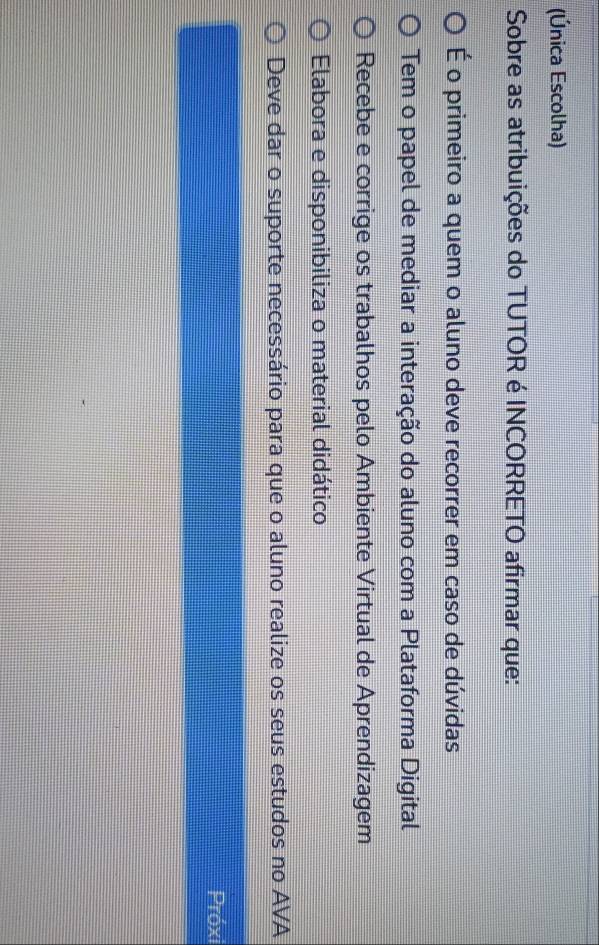 (Única Escolha)
Sobre as atribuições do TUTOR é INCORRETO afirmar que:
É o primeiro a quem o aluno deve recorrer em caso de dúvidas
Tem o papel de mediar a interação do aluno com a Plataforma Digital
Recebe e corrige os trabalhos pelo Ambiente Virtual de Aprendizagem
Elabora e disponibiliza o material didático
Deve dar o suporte necessário para que o aluno realize os seus estudos no AVA
Próxi