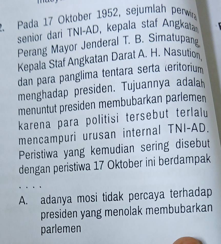 Pada 17 Oktober 1952, sejumlah perwira
senior dari TNI-AD, kepala staf Angkatan
Perang Mayor Jenderal T. B. Simatupang,
Kepala Staf Angkatan Darat A. H. Nasution,
dan para panglima tentara serta teritorium
menghadap presiden. Tujuannya adalah
menuntut presiden membubarkan parlemen
karena para politisi tersebut terlalu
mencampuri urusan internal TNI-AD.
Peristiwa yang kemudian sering disebut
dengan peristiwa 17 Oktober ini berdampak
A. adanya mosi tidak percaya terhadap
presiden yang menolak membubarkan
parlemen