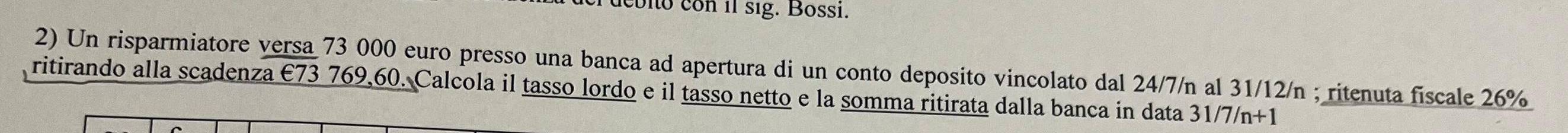 coio con il sig. Bossi. 
2) Un risparmiatore versa 73 000 euro presso una banca ad apertura di un conto deposito vincolato dal 24/7/n al 31/12/n; ritenuta fiscale 26%
ritirando alla scadenza €73 769,60. Calcola il tasso lordo e il tasso netto e la somma ritirata dalla banca in data 31/7/n+1