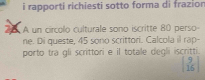 rapporti richiesti sotto forma di frazion 
. A un circolo culturale sono iscritte 80 perso- 
ne. Di queste, 45 sono scrittori. Calcola il rap- 
porto tra gli scrittori e il totale degli iscritti.
[ 9/16 ]