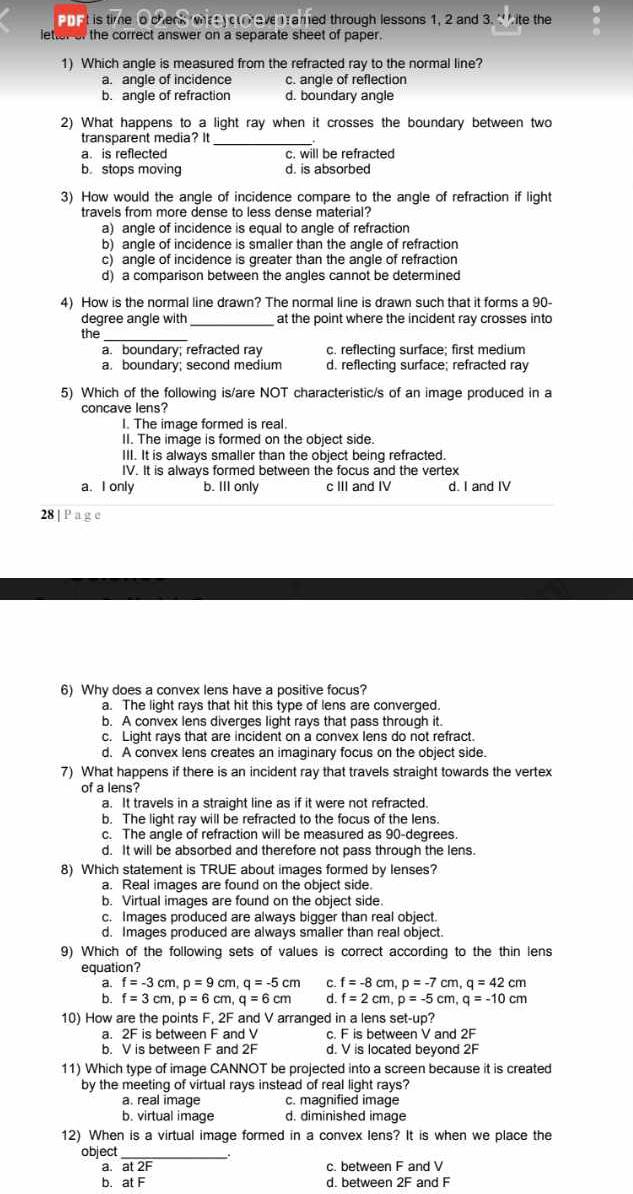 at is time o chenk what yoave Tramed through lessons 1, 2 and 3. ∵ ite the
letter of the correct answer on a separate sheet of paper.
1) Which angle is measured from the refracted ray to the normal line?
a. angle of incidence c. angle of reflection
b. angle of refraction d. boundary angle
2) What happens to a light ray when it crosses the boundary between two
_
transparent media? It
a. is reflected c. will be refracted
b stops moving d. is absorbed
3) How would the angle of incidence compare to the angle of refraction if light
travels from more dense to less dense material?
a) angle of incidence is equal to angle of refraction
b) angle of incidence is smaller than the angle of refraction
c) angle of incidence is greater than the angle of refraction
d) a comparison between the angles cannot be determined
4) How is the normal line drawn? The normal line is drawn such that it forms a 90-
degree angle with _at the point where the incident ray crosses into
the_
a. boundary; refracted ray c. reflecting surface; first medium
a. boundary; second medium d. reflecting surface; refracted ray
5) Which of the following is/are NOT characteristic/s of an image produced in a
concave lens?
I. The image formed is real.
II. The image is formed on the object side.
III. It is always smaller than the object being refracted.
IV. It is always formed between the focus and the vertex
a. I only b. Ill only c III and IV d. I and IV
28 | P a g e
6) Why does a convex lens have a positive focus?
a. The light rays that hit this type of lens are converged.
b. A convex lens diverges light rays that pass through it.
c. Light rays that are incident on a convex lens do not refract.
d. A convex lens creates an imaginary focus on the object side.
7) What happens if there is an incident ray that travels straight towards the vertex
of a lens?
a. It travels in a straight line as if it were not refracted.
b. The light ray will be refracted to the focus of the lens.
c. The angle of refraction will be measured as 90-degrees.
d. It will be absorbed and therefore not pass through the lens.
8) Which statement is TRUE about images formed by lenses?
a. Real images are found on the object side.
b. Virtual images are found on the object side.
c. Images produced are always bigger than real object.
d. Images produced are always smaller than real object.
9) Which of the following sets of values is correct according to the thin lens
equation?
a. f=-3cm,p=9cm,q=-5cm C. f=-8cm,p=-7cm,q=42cm
b. f=3cm,p=6cm,q=6cm d f=2cm,p=-5cm,q=-10cm
10) How are the points F, 2F and V arranged in a lens set-up?
a. 2F is between F and V c. F is between V and 2F
b. V is between F and 2F d. V is located beyond 2F
11) Which type of image CANNOT be projected into a screen because it is created
by the meeting of virtual rays instead of real light rays?
a. real image c. magnified image
b. virtual image d. diminished image
12) When is a virtual image formed in a convex lens? It is when we place the
object_
.
a. at 2F c. between F and V
b. at F d. between 2F and F