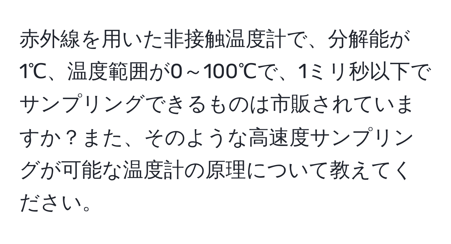 赤外線を用いた非接触温度計で、分解能が1℃、温度範囲が0～100℃で、1ミリ秒以下でサンプリングできるものは市販されていますか？また、そのような高速度サンプリングが可能な温度計の原理について教えてください。