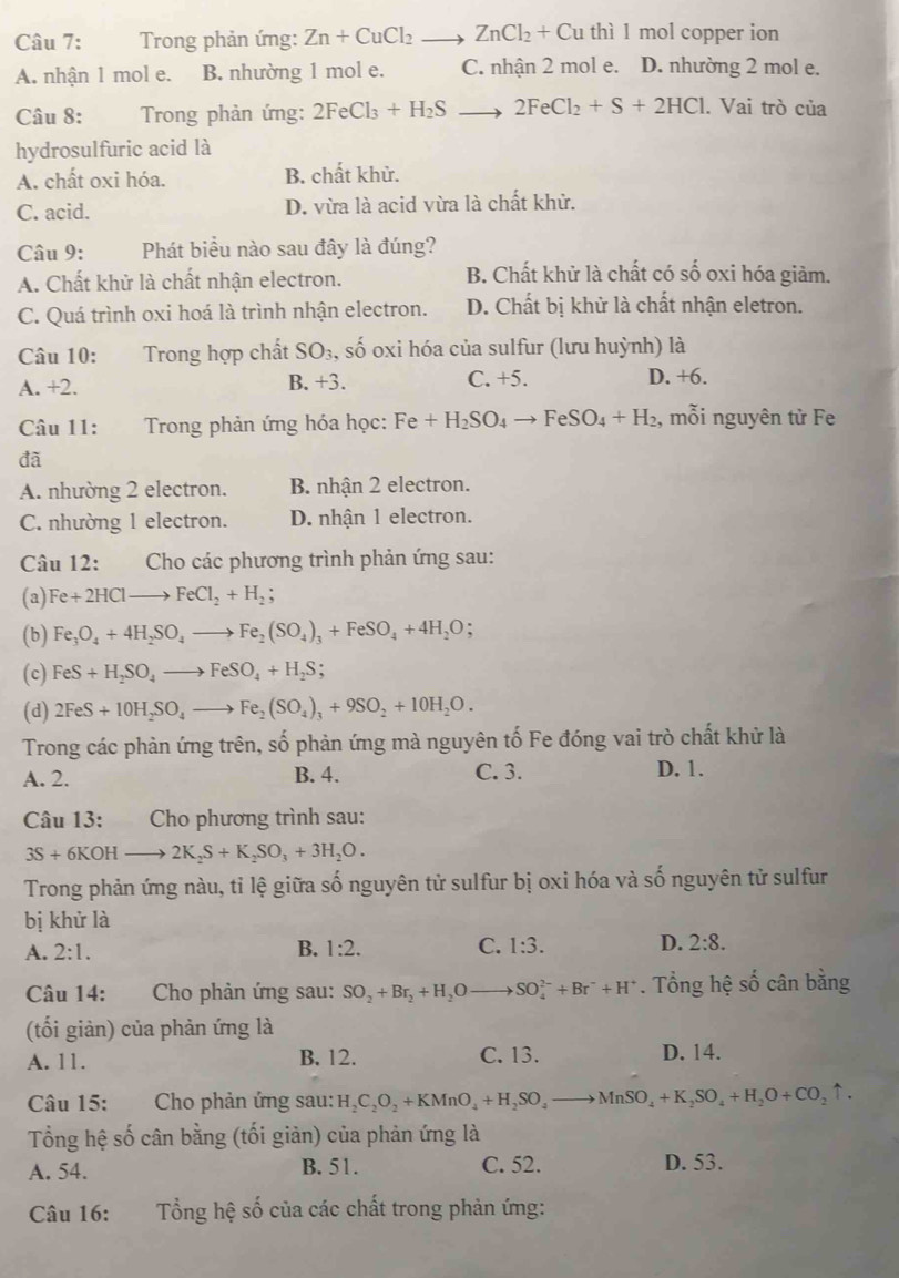 Trong phản ứng: Zn+CuCl_2to ZnCl_2+Cu thì 1 mol copper ion
A. nhận 1 mol e. B. nhường 1 mol e. C. nhận 2 mol e. D. nhường 2 mol e.
Câu 8:  Trong phản ứng: 2FeCl_3+H_2Sto 2FeCl_2+S+2HCl. Vai trò của
hydrosulfuric acid là
A. chất oxi hóa. B. chất khử.
C. acid. D. vừa là acid vừa là chất khử.
Câu 9: Phát biểu nào sau đây là đúng?
A. Chất khử là chất nhận electron. B. Chất khử là chất có số oxi hóa giảm.
C. Quá trình oxi hoá là trình nhận electron. D. Chất bị khử là chất nhận eletron.
Câu 10: Trong hợp chất SO_3 , số oxi hóa của sulfur (lưu huỳnh) là
A. +2. B. +3. C. +5. D. +6.
Câu 11:  Trong phản ứng hóa học: Fe+H_2SO_4to FeSO_4+H_2 , mỗi nguyên tử Fe
đã
A. nhường 2 electron. B nhận 2 electron.
C. nhường 1 electron. D. nhận 1 electron.
Câu 12: Cho các phương trình phản ứng sau:
(a) Fe+2HClto FeCl_2+H_2;
(b) Fe_3O_4+4H_2SO_4to Fe_2(SO_4)_3+FeSO_4+4H_2O;
(c) FeS+H_2SO_4to FeSO_4+H_2S;
(d) 2FeS+10H_2SO_4to Fe_2(SO_4)_3+9SO_2+10H_2O.
Trong các phản ứng trên, số phản ứng mà nguyên tố Fe đóng vai trò chất khử là
A. 2. B. 4. C. 3. D. 1.
Câu 13: Cho phương trình sau:
3S+6KOHto 2K_2S+K_2SO_3+3H_2O.
Trong phản ứng nàu, tỉ lệ giữa số nguyên tử sulfur bị oxi hóa và số nguyên tử sulfur
bị khử là
A. 2:1. B. 1:2. C. 1:3. D. 2:8.
Câu 14: Cho phản ứng sau: SO_2+Br_2+H_2Oto SO_4^((2-)+Br^-)+H^+. Tổng hệ số cân bằng
(tối giản) của phản ứng là
A. 11. B. 12. C. 13. D. 14.
Câu 15: Cho phản ứng sau: H_2C_2O_2+KMnO_4+H_2SO_4to MnSO_4+K_2SO_4+H_2O+CO_2uparrow .
Tổng hệ số cân bằng (tối giản) của phản ứng là
A. 54. B. 51. C. 52. D. 53.
Câu 16:  Tổng hệ số của các chất trong phản ứng: