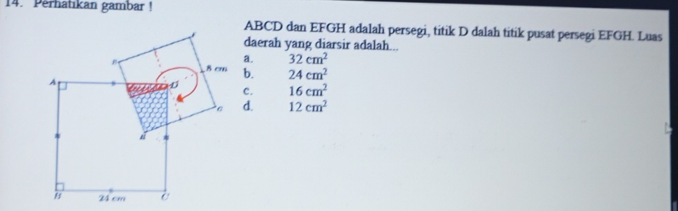 Perhatıkan gambar !
ABCD dan EFGH adalah persegi, titik D dalah titik pusat persegi EFGH. Luas
daerah yang diarsir adalah...
a. 32cm^2
b. 24cm^2
C. 16cm^2
d. 12cm^2