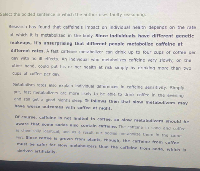 Select the bolded sentence in which the author uses faulty reasoning. 
Research has found that caffeine's impact on individual health depends on the rate 
at which it is metabolized in the body. Since individuals have different genetic 
makeups, it's unsurprising that different people metabolize caffeine at 
different rates. A fast caffeine metabolizer can drink up to four cups of coffee per 
day with no ill effects. An individual who metabolizes caffeine very slowly, on the 
other hand, could put his or her health at risk simply by drinking more than two 
cups of coffee per day. 
Metabolism rates also explain individual differences in caffeine sensitivity. Simply 
put, fast metabolizers are more likely to be able to drink coffee in the evening 
and still get a good night's sleep. It follows then that slow metabolizers may 
have worse outcomes with coffee at night. 
Of course, caffeine is not limited to coffee, so slow metabolizers should be 
aware that some sodas also contain caffeine. The caffeine in soda and coffee 
is chemically identical, and as a result our bodies metabolize them in the same 
way. Since coffee is grown from plants, though, the caffeine from coffee 
must be safer for slow metabolizers than the caffeine from soda, which is 
derived artificially.