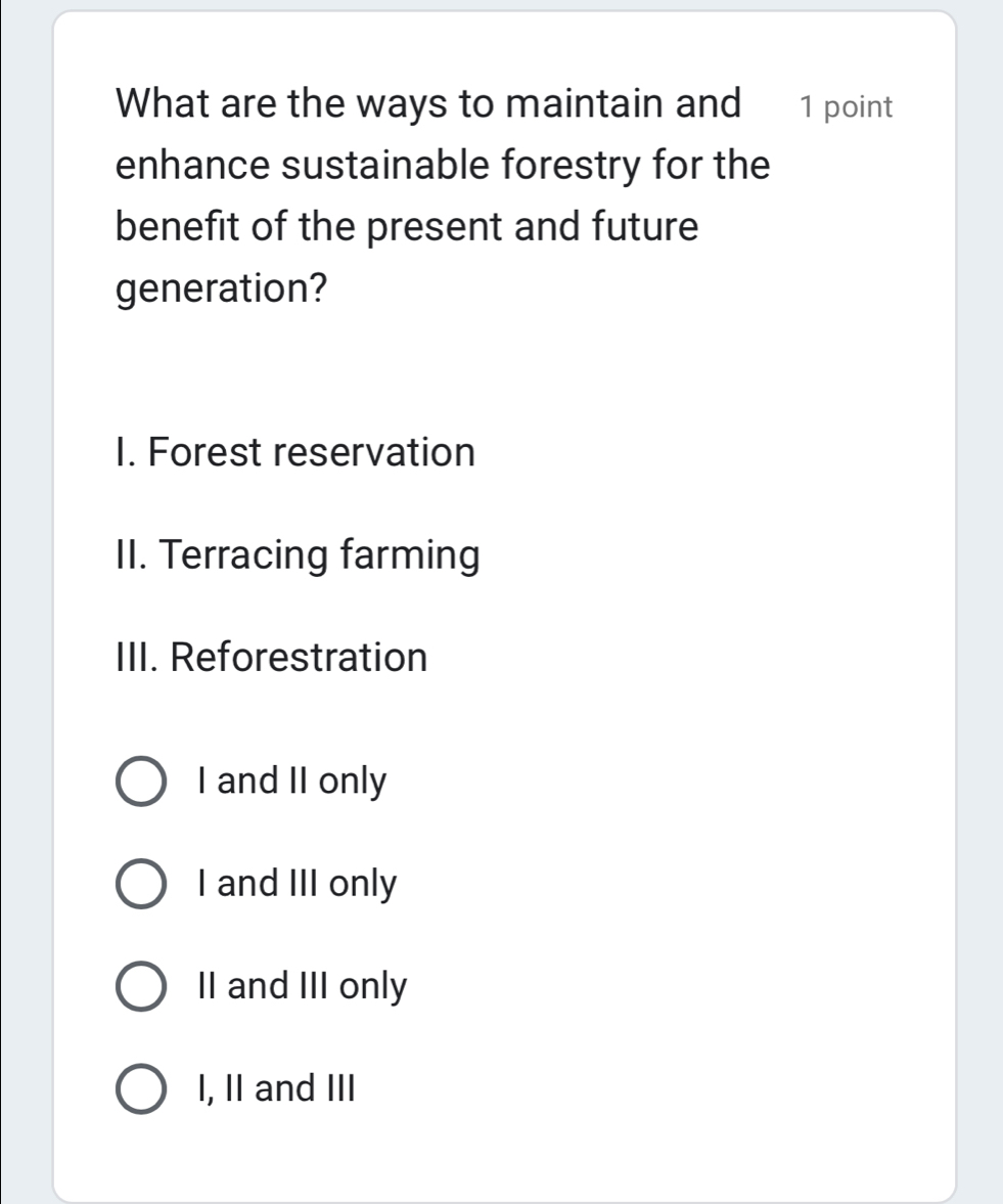 What are the ways to maintain and 1 point
enhance sustainable forestry for the
benefit of the present and future
generation?
I. Forest reservation
II. Terracing farming
III. Reforestration
I and II only
I and III only
II and III only
I, II and III