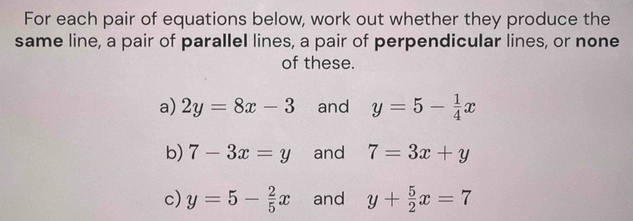 For each pair of equations below, work out whether they produce the 
same line, a pair of parallel lines, a pair of perpendicular lines, or none 
of these. 
a) 2y=8x-3 and y=5- 1/4 x
b) 7-3x=y and 7=3x+y
c) y=5- 2/5 x and y+ 5/2 x=7