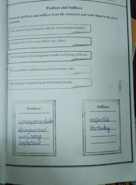 Prefixes and Suffixes 
Separate prefixes and suffixes from the sentences and write them in the given 
columns. 
The doctor was so famous that he was unapproachable. 
I always try to be respectful to my elders. 
The disorganized management made everything difficult. 
The impatient child destroyed his birthday cake. 
The librarian helped me to find history books. 
Prefixes Suffixes 
_ 
_ 
_ 
_ 
_ 
_ 
_ 
_ 
_ 
_