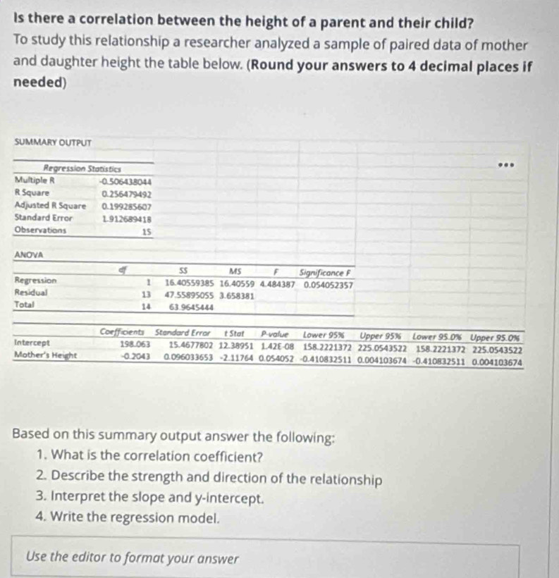 Is there a correlation between the height of a parent and their child? 
To study this relationship a researcher analyzed a sample of paired data of mother 
and daughter height the table below. (Round your answers to 4 decimal places if 
needed) 
I 
Based on this summary output answer the following: 
1. What is the correlation coefficient? 
2. Describe the strength and direction of the relationship 
3. Interpret the slope and y-intercept. 
4. Write the regression model. 
Use the editor to format your answer