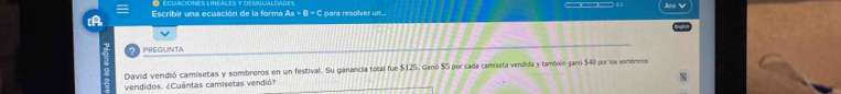 ≡ 
A Escribir una ecuación de la forma Ax + B = C para resolver un... 
PREGUINTA 
David vendió camisetas y sombreros en un festival. Su ganancia total fue $125. Ganó $5 por cada camiseta vendida y tambxén ganó $40 por los sombreros 
vendidos. ¿Cuántas camisetas vendió?