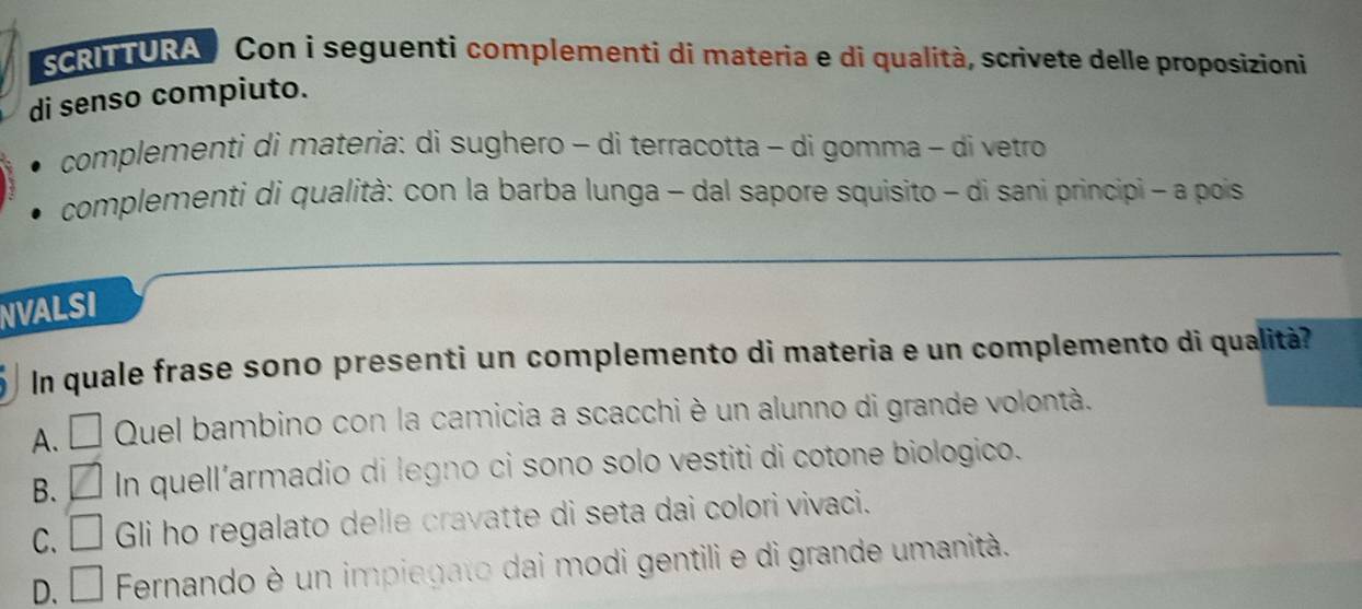 SCRITURA Con i seguenti complementi di materia e di qualità, scrivete delle proposizioni
di senso compiuto.
complementi di materia: di sughero - di terracotta - di gomma - di vetro
complementi di qualità: con la barba lunga - dal sapore squisito - di sani principi - a pois
NVALSI
In quale frase sono presenti un complemento di materia e un complemento di qualità?
A. □ Quel bambino con la camicia a scacchi è un alunno di grande volontà.
B. □ In quell'armadio di legno ci sono solo vestiti di cotone biologico.
C. □ Gli ho regalato delle cravatte di seta dai colori vivaci.
D. □ Fernando è un impiegato dai modi gentili e di grande umanità.