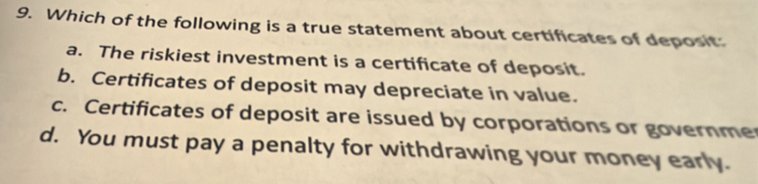 Which of the following is a true statement about certificates of deposit:
a. The riskiest investment is a certificate of deposit.
b. Certificates of deposit may depreciate in value.
c. Certificates of deposit are issued by corporations or governme
d. You must pay a penalty for withdrawing your money early.