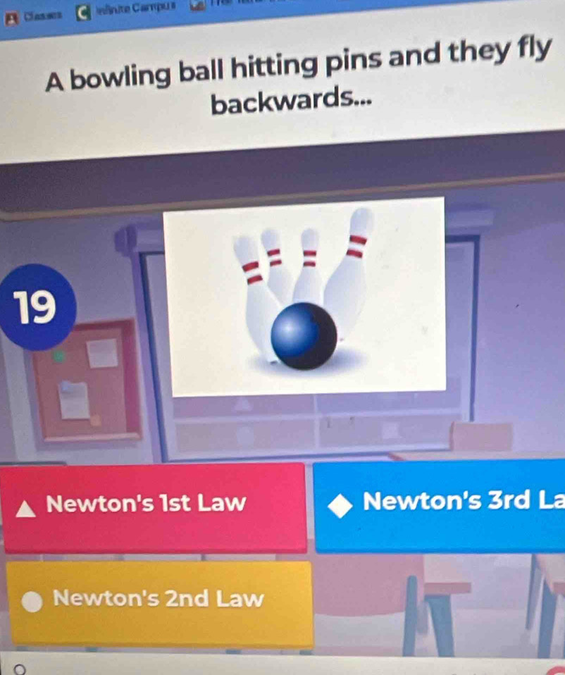 Classes Inlinite Campus
A bowling ball hitting pins and they fly
backwards...
19
Newton's 1st Law Newton's 3rd La
Newton's 2nd Law