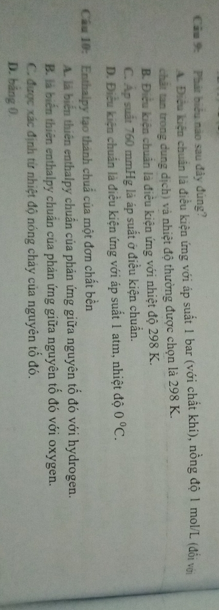 Cầu 9: Phát biểu nào sau đây đúng?
A. Điều kiện chuẩn là điều kiện ứng với áp suất 1 bar (với chất khí), nồng độ 1 mol/L (đổi với
chất tan trong dung dịch) và nhiệt độ thường được chọn là 298 K.
B. Điều kiện chuẩn là điều kiện ứng với nhiệt độ 298 K.
C. Ap suất 760 mmHg là áp suất ở điều kiện chuẩn.
D. Điều kiện chuẩn là điều kiện ứng với áp suất 1 atm, nhiệt độ 0°C. 
Cầu 10: Enthalpy tạo thành chuẩ của một đơn chất bền
A. là biến thiên enthalpy chuẩn của phản ứng giữa nguyên tô đó với hydrogen.
B. là biến thiên enthalpy chuẩn của phản ứng giữa nguyên tổ đó với oxygen.
C. được xác định từ nhiệt độ nóng chảy của nguyên tổ đó.
D. bằng 0