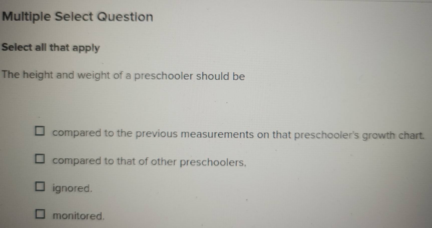 Multiple Select Question
Select all that apply
The height and weight of a preschooler should be
compared to the previous measurements on that preschooler's growth chart.
compared to that of other preschoolers,
ignored.
monitored.