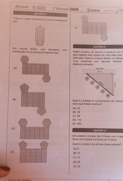 AVSLIA SEDUC ACELEA 3° Simulado SAEB Sesión na PA
Questão 21
A figura a seguir representa um prisma pentagonal
neto .
(E)
QUESTÃo 22
Das opções abaixo, qual representa uma Rafael comprou um terreno e construiu um m
planificação de um prisma pentagonal reto? para separar esse terreno de uma maña que
atrás dele. Observe, na figura abaixo, um esboçe
distância indicadas. muro construído com algumas medidas
(A)
(B) Qual é a medida do comprimento, em metros
muro que Rafael construiu?
(A) 20
(B) 28
(C) 56
(D) 112
(E) 400
(C) Questão 23
Um poliedro convexo tem 3 faces com 4 lad
faces com 3 lados e 4 faces com 5 lados.
Qual é o número de vértices desse poliedro?
(A)⑨
(D) (B) 12
(C) 19
(D) 28
(E) 38
Série F M - Madela