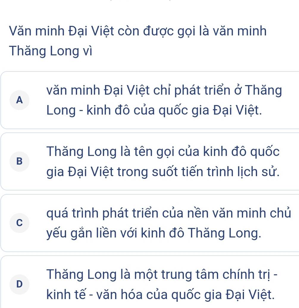 Văn minh Đại Việt còn được gọi là văn minh
Thăng Long vì
văn minh Đại Việt chỉ phát triển ở Thăng
A
Long - kinh đô của quốc gia Đại Việt.
Thăng Long là tên gọi của kinh đô quốc
B
gia Đại Việt trong suốt tiến trình lịch sử.
quá trình phát triển của nền văn minh chủ
C
yếu gắn liền với kinh đô Thăng Long.
Thăng Long là một trung tâm chính trị -
D
kinh tế - văn hóa của quốc gia Đại Việt.