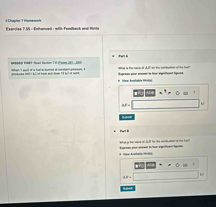 1 mo] of a fuel is burned at constant pressure, it What is the value of △ E for the combustion of the fuel? 
produces 3451 kJ of heat and does 12 k.J of work. Express your answer to four significant figures. 
View Available Hint(s)
sqrt[□](□ ) AΣφ 
?
△ E=
kJ
Submit 
Part B 
What is the value of △ H for the combustion of the fuel? 
Express your answer to four significant figures. 
View Available Hint(s) 
sqrt[□](□ ) Asumlimits phi
?
kJ
△ H=
Submit