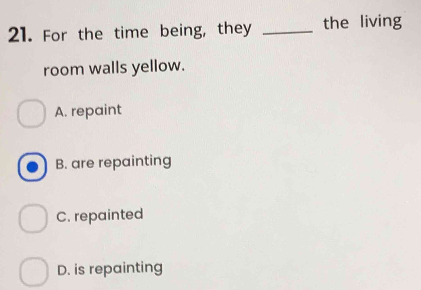 For the time being, they_
the living
room walls yellow.
A. repaint
B. are repainting
C. repainted
D. is repainting