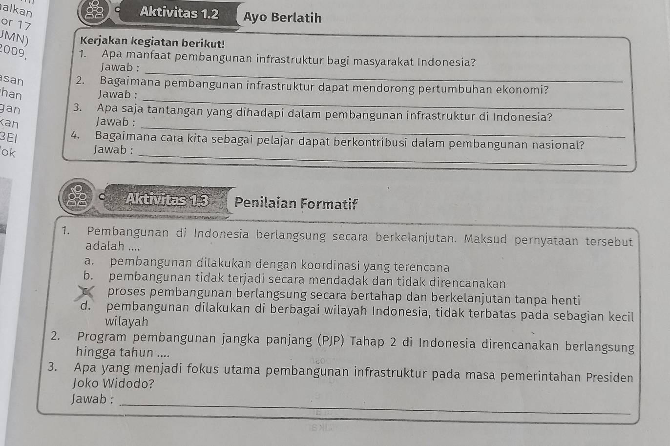 alkan Aktivitas 1.2 Ayo Berlatih
or 17
JMN) Kerjakan kegiatan berikut!
_
2009, 1. Apa manfaat pembangunan infrastruktur bagi masyarakat Indonesia?
Jawab :
san 2. Bagaimana pembangunan infrastruktur dapat mendorong pertumbuhan ekonomi?
han Jawab :
gan
_
_
3. Apa saja tantangan yang dihadapi dalam pembangunan infrastruktur di Indonesia?
Kan Jawab :
3E1
4. Bagaimana cara kita sebagai pelajar dapat berkontribusi dalam pembangunan nasional?
ok Jawab :
_
C Aktivitas 1.3 Penilaian Formatif
1. Pembangunan di Indonesia berlangsung secara berkelanjutan. Maksud pernyataan tersebut
adalah ....
a. pembangunan dilakukan dengan koordinasi yang terencana
b. pembangunan tidak terjadi secara mendadak dan tidak direncanakan
C proses pembangunan berlangsung secara bertahap dan berkelanjutan tanpa henti
d. pembangunan dilakukan di berbagai wilayah Indonesia, tidak terbatas pada sebagian kecil
wilayah
2. Program pembangunan jangka panjang (PJP) Tahap 2 di Indonesia direncanakan berlangsung
hingga tahun ....
3. Apa yang menjadi fokus utama pembangunan infrastruktur pada masa pemerintahan Presiden
Joko Widodo?
_
Jawab :_