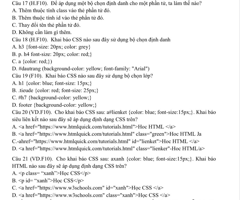 (H.F10). Để áp dụng một bộ chọn định danh cho một phần tử, ta làm thể nào?
A. Thêm thuộc tính class vào thẻ phần tử đó.
B. Thêm thuộc tính id vào thẻ phần tử đó.
C. Thay đổi tên thẻ phần tử đó.
D. Không cần làm gì thêm.
Câu 18 (H.F10). Khai báo CSS nào sau đây sử dụng bộ chọn định danh
A. h3 font-size: 20px; color: grey
B. p. h4 font-size: 20px; color: red;
C. a color: red;)
D. #dautrang (background-color: yellow; font-family: "Arial")
Câu 19 (F10). Khai báo CSS nào sau đây sử dụng bộ chọn lớp?
A. h1 color: blue; font-size: 15px;
B. .tieude color: red; font-size: 25px;
C. #h7 background-color: yellow;
D. footer background-color: yellow;
Câu 20 (VD.F10). Cho khai báo CSS sau: a#lienket color: blue; font-size: 15px;. Khai báo
siêu liên kết nào sau đây sẽ áp dụng định dạng CSS trên?
A. hre f= "https://www.htmlquick.com/tutorials.html">Hoc HTML
B. hre = "https://www.htmlquick.com/tutorials.html" class="green">Hoc HTML Ja
C.-ahref="https://www.htmlquick.com/tutorials.html" id="lienket">Hoc HTM IL
D. ∠ a href="https://www.htmlquick.com/tutorials.html" class="lienker"-Hoc HTML/a>
Câu 21 (VD.F10). Cho khai báo CSS sau: axanh color: blue; font-size: 15px;. Khai báo
HTML nào sau đây sẽ áp dụng định dạng CSS trên?
A. Hvarphi cCSS
B. id=''* anh''>H_QCCSS
C. hre f= ''https://ww. w3schools.com" id id=''xanh''>HocCSS
D. hre f= "https://www.w3schools.com" cla class=''* anh''>H_QCCSS