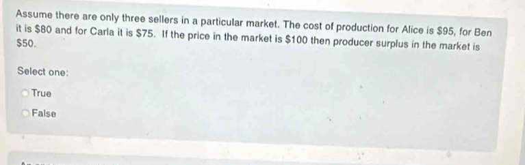 Assume there are only three sellers in a particular market. The cost of production for Alice is $95, for Ben
it is $80 and for Carla it is $75. If the price in the market is $100 then producer surplus in the market is
$50.
Select one:
True
False