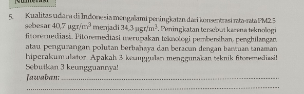 Nuerasi 
5. Kualitas udara di Indonesia mengalami peningkatan dari konsentrasi rata-rata PM2.5
sebesar 40, 7mu gr/m^3 menjadi 34,3mu gr/m^3. Peningkatan tersebut karena teknologi 
fitoremediasi. Fitoremediasi merupakan teknologi pembersihan, penghilangan 
atau pengurangan polutan berbahaya dan beracun dengan bantuan tanaman 
hiperakumulator. Apakah 3 keunggulan menggunakan teknik fitoremediasi! 
Sebutkan 3 keungguannya! 
Jawaban:_ 
_