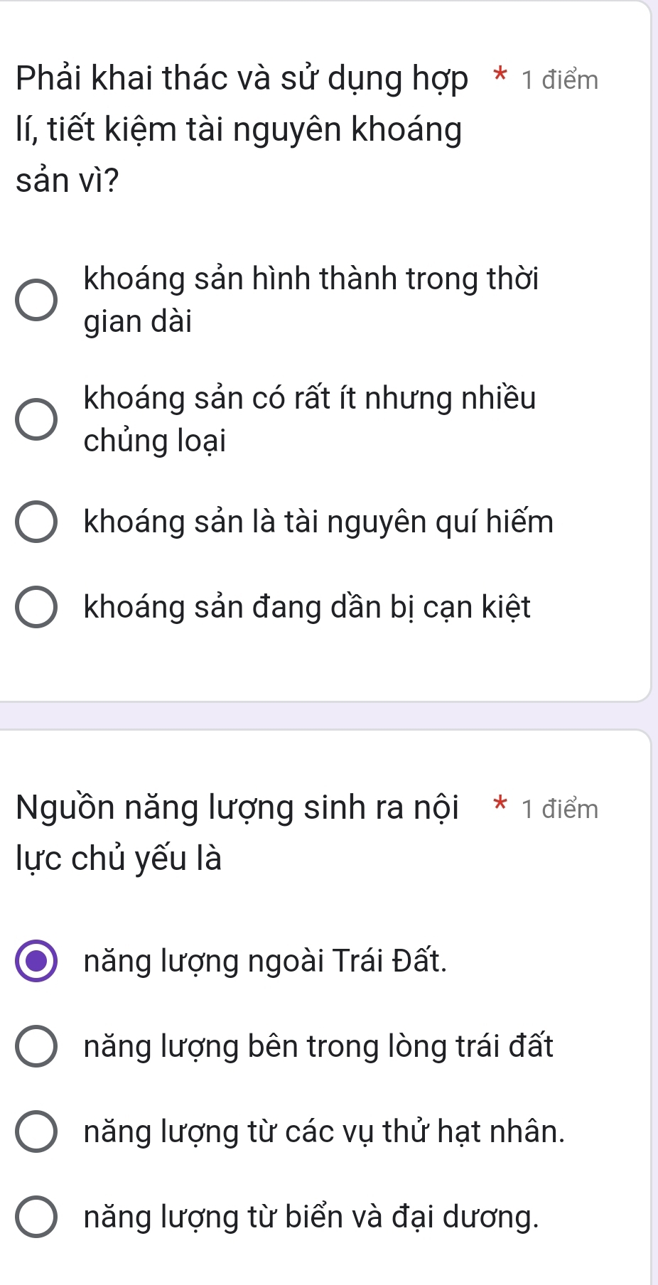 Phải khai thác và sử dụng hợp * 1 điểm
lí, tiết kiệm tài nguyên khoáng
sản vì?
khoáng sản hình thành trong thời
gian dài
khoáng sản có rất ít nhưng nhiều
chủng loại
khoáng sản là tài nguyên quí hiếm
khoáng sản đang dần bị cạn kiệt
Nguồn năng lượng sinh ra nội * 1 điểm
lực chủ yếu là
năng lượng ngoài Trái Đất.
năng lượng bên trong lòng trái đất
năng lượng từ các vụ thử hạt nhân.
năng lượng từ biển và đại dương.