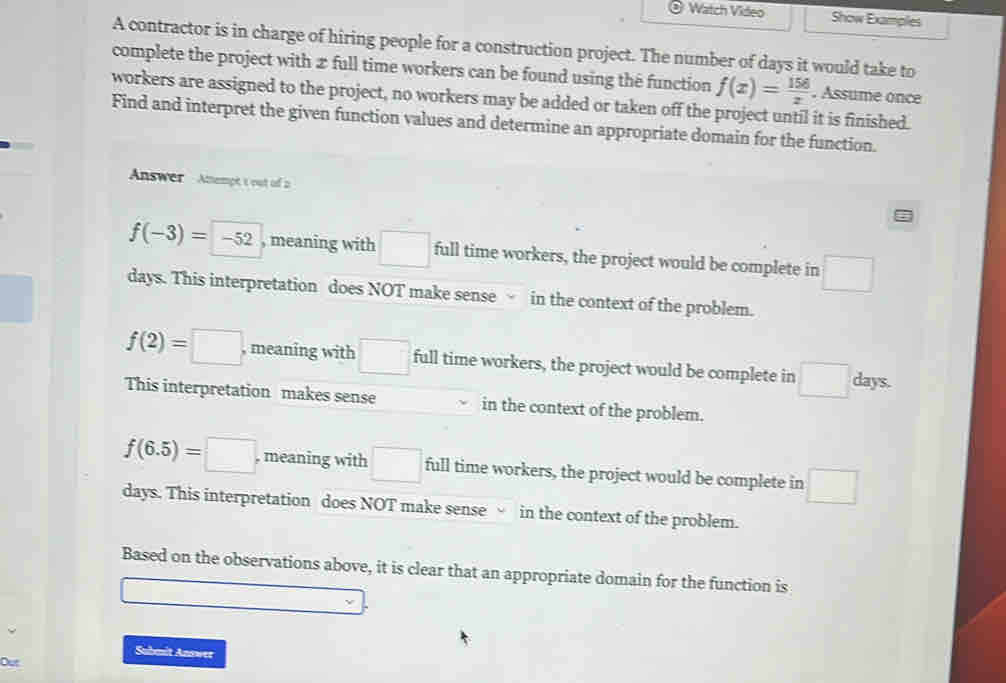 Watch Video Show Examples
A contractor is in charge of hiring people for a construction project. The number of days it would take to
complete the project with æ full time workers can be found using the function f(x)= 156/x 
workers are assigned to the project, no workers may be added or taken off the project until it is finished. . Assume once
Find and interpret the given function values and determine an appropriate domain for the function.
Answer Amempt t out of a
f(-3)=-52 , meaning with □ full time workers, the project would be complete in □
days. This interpretation does NOT make sense in the context of the problem.
f(2)=□ , meaning with □ full time workers, the project would be complete in □ days.
This interpretation makes sense in the context of the problem.
f(6.5)=□ , meaning with □ full time workers, the project would be complete in □
days. This interpretation does NOT make sense √ in the context of the problem.
Based on the observations above, it is clear that an appropriate domain for the function is
Submit Answer
Out