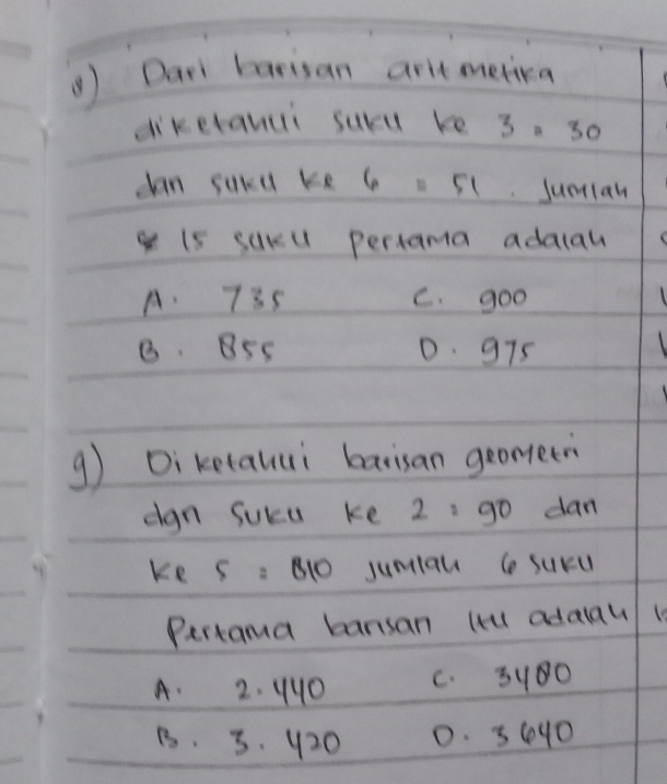 () Dar barisan art metra
diketanui suru re 3=30
dan sukd ke 6. 51. sumian
g 15 sukl pertama adalal
A. 735 C. goo 1
8. 5s 0. 975
g Di ketauui barisan geometn
dgn Suca ke 2: go dan
ke 5=810 jumiau ( suru
Pertama bansan lt adaau 1
A. 2. 440 C. 3100
B. 3. 420 0. 3640