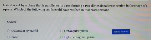 A solid is cut by a plane that is parallel to its base, forming a two-dimensional cross section in the shape of a
square. Which of the following solids could have resulted in that cross section?
Answer
triangular pyramid rectangular prism Sebmit Ammer
cube right pentagonal prism