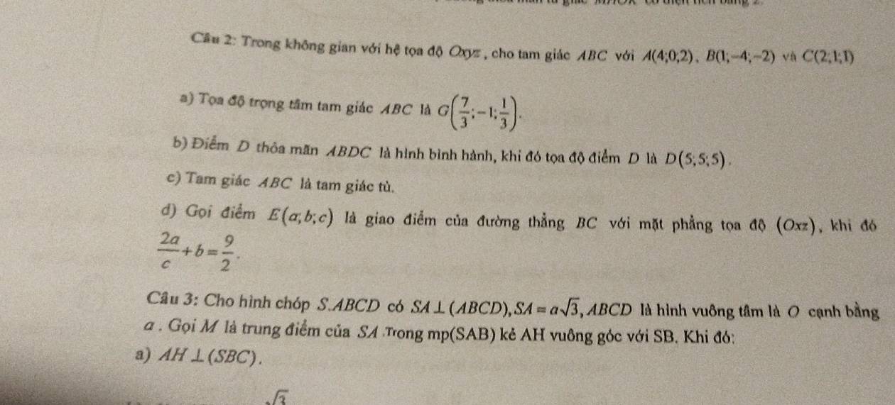 Trong không gian với hệ tọa độ Oxyz , cho tam giác ABC với A(4;0;2), B(1;-4;-2) và C(2;1;1)
a) Tọa độ trọng tâm tam giác ABC là G( 7/3 ;-1; 1/3 ). 
b) Điểm D thỏa mãn ABDC là hình bình hành, khi đó tọa độ điểm D là D(5;5;5). 
c) Tam giác ABC là tam giác tù. 
d) Gọi điểm E(a;b;c) là giao điểm của đường thẳng BC với mặt phẳng tọa d Oxz , khi đó
 2a/c +b= 9/2 . 
Câu 3: Cho hình chóp S. ABCD có SA⊥ (ABCD), SA=alpha sqrt(3) ABCD là hình vuông tâm là O cạnh bằng 
a . Gọi M là trung điểm của SA Tong mp(SAB) kẻ AH vuông góc với SB. Khi đó: 
a) AH⊥ (SBC).
sqrt(3)