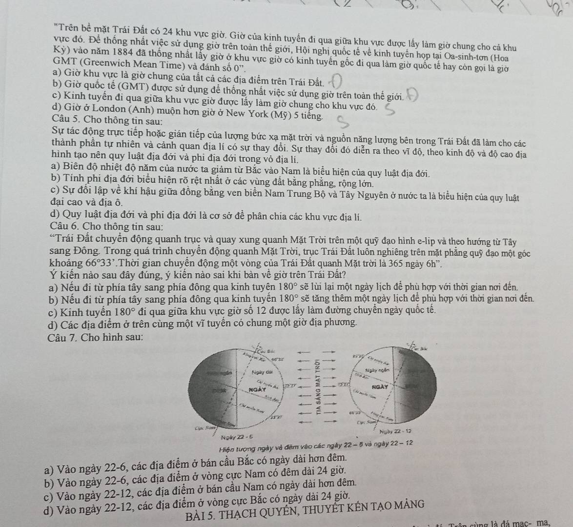 "Trên bề mặt Trái Đất có 24 khu vực giờ. Giờ của kinh tuyến đi qua giữa khu vực được lấy làm giờ chung cho cả khu
vực đó. Để thống nhất việc sử dụng giờ trên toàn thế giới, Hội nghị quốc tế về kinh tuyến họp tại Oa-sinh-tơn (Hoa
Kỳ) vào năm 1884 đã thống nhất lấy giờ ở khu vực giờ có kinh tuyến gốc đi qua làm giờ quốc tế hay còn gọi là giờ
GMT (Greenwich Mean Time) và đánh số 0''.
a) Giờ khu vực là giờ chung của tất cả các địa điểm trên Trái Đất.
b) Giờ quốc tế (GMT) được sử dụng để thống nhất việc sử dụng giờ trên toàn thế giới.
c) Kinh tuyến đi qua giữa khu vực giờ được lấy làm giờ chung cho khu vực đó.
d) Giờ ở London (Anh) muộn hơn giờ ở New York (Mỹ) 5 tiếng.
Câu 5. Cho thông tin sau:
Sự tác động trực tiếp hoặc gián tiếp của lượng bức xạ mặt trời và nguồn năng lượng bên trong Trái Đất đã làm cho các
thành phần tự nhiên và cảnh quan địa lí có sự thay đổi. Sự thay đổi đó diễn ra theo vĩ độ, theo kinh độ và độ cao địa
hình tạo nên quy luật địa đới và phi địa đới trong vỏ địa lí.
a) Biên độ nhiệt độ năm của nước ta giảm từ Bắc vào Nam là biểu hiện của quy luật địa đới.
b) Tính phi địa đới biểu hiện rõ rệt nhất ở các vùng đất bằng phẳng, rộng lớn.
c) Sự đổi lập về khí hậu giữa đồng bằng ven biển Nam Trung Bộ và Tây Nguyên ở nước ta là biểu hiện của quy luật
đại cao và địa ô.
d) Quy luật địa đới và phi địa đới là cơ sở để phân chia các khu vực địa lí.
Câu 6. Cho thông tin sau:
*Trái Đất chuyển động quanh trục và quay xung quanh Mặt Trời trên một quỹ đạo hình e-lip và theo hướng từ Tây
sang Đông. Trong quá trình chuyển động quanh Mặt Trời, trục Trái Đất luôn nghiêng trên mặt phẳng quỹ đạo một góc
khoảng 66°33' Thời gian chuyển động một vòng của Trái Đất quanh Mặt trời là 365 ngày 6h”.
Ý kiến nào sau đây đúng, ý kiến nào sai khi bàn về giờ trên Trái Đất?
a) Nếu đi từ phía tây sang phía đông qua kinh tuyện 180° sẽ lùi lại một ngày lịch để phù hợp với thời gian nơi đến.
b) Nếu đi từ phía tây sang phía đông qua kinh tuyền 180° sẽ tăng thêm một ngày lịch để phù hợp với thời gian nơi đến.
c) Kinh tuyến 180° đi qua giữa khu vực giờ số 12 được lầy làm đường chuyển ngày quốc tế.
d) Các địa điểm ở trên cùng một vĩ tuyến có chung một giờ địa phương.
Câu 7. Cho hình sau:
9
Ngày ngồn
 
4 x NGAY
9 Ch tuyhn Nam
=
Cự S
Ngày 22 - 12
Hiện tượng ngày và đêm vào các ngày 22- 5 và ngày 22 - 12
a) Vào ngày 22-6, các địa điểm ở bán cầu Bắc có ngày dài hơn đêm.
b) Vào ngày 22-6, các địa điểm ở vòng cực Nam có đêm dài 24 giờ.
c) Vào ngày 22-12, các địa điểm ở bán cầu Nam có ngày dài hơn đêm.
d) Vào ngày 22-12, các địa điểm ở vòng cực Bắc có ngày dài 24 giờ.
BÀI 5. THẠCH QUYÊN, THUYÊT KÊN TẠO MẢNG
lùng là đá mac- ma,