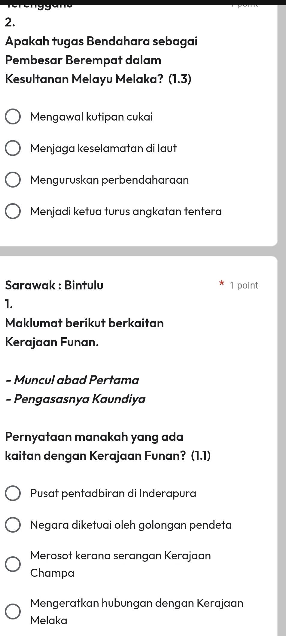 Apakah tugas Bendahara sebagai
Pembesar Berempat dalam
Kesultanan Melayu Melaka?( |_·  3)
Mengawal kutipan cukai
Menjaga keselamatan di laut
Menguruskan perbendaharaan
Menjadi ketua turus angkatan tentera
Sarawak : Bintulu 1 point
1.
Maklumat berikut berkaitan
Kerajaan Funan.
- Muncul abad Pertama
- Pengasasnya Kaundiya
Pernyataan manakah yang ada
kaitan dengan Kerajaan Funan? (1.1)
Pusat pentadbiran di Inderapura
Negara diketuai oleh golongan pendeta
Merosot kerana serangan Kerajaan
Champa
Mengeratkan hubungan dengan Kerajaan
Melaka