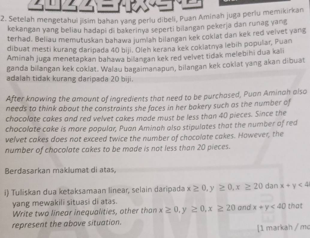 Setelah mengetahui jisim bahan yang perlu dibeli, Puan Aminah juga perlu memikirkan 
kekangan yang beliau hadapi di bakerinya seperti bilangan pekerja dan runag yang 
terhad. Beliau memutuskan bahawa jumlah bilangan kek coklat dan kek red velvet yang 
dibuat mesti kurang daripada 40 biji. Oleh kerana kek coklatnya lebih popular, Puan 
Aminah juga menetapkan bahawa bilangan kek red velvet tidak melebihi dua kali 
ganda bilangan kek coklat. Walau bagaimanapun, bilangan kek coklat yang akan dibuat 
adalah tidak kurang daripada 20 biji. 
After knowing the amount of ingredients that need to be purchased, Puan Aminah also 
needs to think about the constraints she faces in her bakery such as the number of 
chocolate cakes and red velvet cakes made must be less than 40 pieces. Since the 
chocolate cake is more popular, Puan Aminah also stipulates that the number of red 
velvet cakes does not exceed twice the number of chocolate cakes. However, the 
number of chocolate cakes to be made is not less than 20 pieces. 
Berdasarkan maklumat di atas, 
i) Tuliskan dua ketaksamaan linear, selain daripada x≥ 0, y≥ 0, x≥ 20 dan x+y<4</tex> 
yang mewakili situasi di atas. 
Write two linear inequalities, other than x≥ 0, y≥ 0, x≥ 20 and x+y<40</tex> that 
represent the above situation. 
[1 markah / md