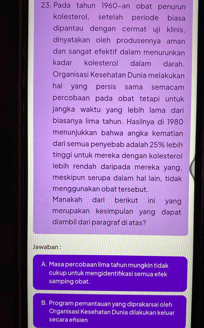 Pada tahun 1960-an obat penurun
kolesterol, setelah periode biasa
dipantau dengan cermat uji klinis,
dinyatakan oleh produsennya aman
dan sangat efektif dalam menurunkan
kadar kolesterol dalam darah.
Organisasi Kesehatan Dunia melakukan
hal yang persis sama semacam
percobaan pada obat tetapi untuk
jangka waktu yang lebih lama dari
biasanya lima tahun. Hasilnya di 1980
menunjukkan bahwa angka kematian
dari semua penyebab adalah 25% lebih
tinggi untuk mereka dengan kolesterol
lebih rendah daripada mereka yang,
meskipun serupa dalam hal lain, tidak
menggunakan obat tersebut.
Manakah dari berikut ini yang
merupakan kesimpulan yang dapat
diambil dari paragraf di atas?
Jawaban :
A. Masa percobaan lima tahun mungkin tidak
cukup untuk mengidentifıkasi semua efek
samping obat.
B. Program pemantauan yang diprakarsai oleh
Organisasi Kesehatan Dunia dilakukan keluar
secara ensien