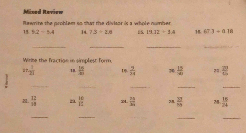 Mixed Review 
Rewrite the problem so that the divisor is a whole number. 
13. 9.2/ 5.4 14. 7.3/ 2.6 15. 19.12/ 3.4 16. 67.3/ 0.18
__ 
__ 
Write the fraction in simplest form. 
17.  7/21  18.  16/30  19.  9/24  20.  15/50  21.  20/45 
_ 
_ 
_ 
_ 
_ 
22.  12/18  23.  10/15  24.  24/36  25.  33/55  26,  16/24 
_ 
_ 
_ 
_ 
_