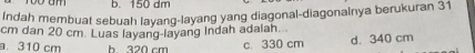 b. 150 dm
Indah membuat sebuah layang-layang yang diagonal-diagonalnya berukuran 31
cm dan 20 cm. Luas layang-layang Indah adalah.
a. 310 cm h 320 cm c. 330 cm d. 340 cm