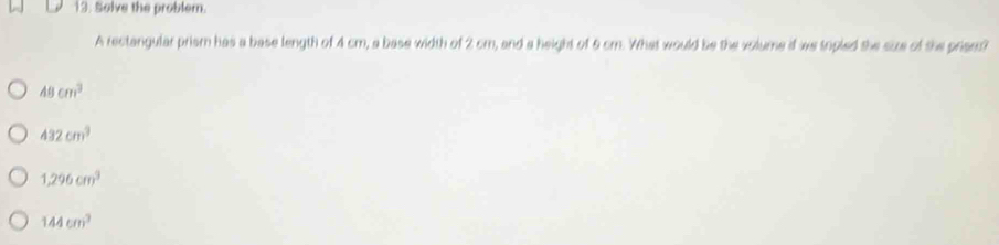 Solve the problem.
A rectangular prism has a base length of 4 cm, a base width of 2 cm, and a height of 5 cm. What would be the volume if we topled the size of the prisns?
48cm^3
432cm^3
1,296cm^3
144cm^3