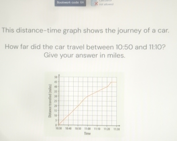 Boakwark code: 6A not sllowed 
This distance-time graph shows the journey of a car. 
How far did the car travel between 10:50 and 11:10 ? 
Give your answer in miles.