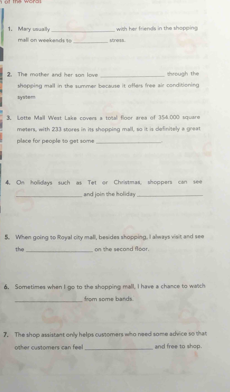 ot the words . 
1. Mary usually _with her friends in the shopping 
mall on weekends to _stress. 
2. The mother and her son love _through the 
shopping mall in the summer because it offers free air conditioning 
system 
3. Lotte Mall West Lake covers a total floor area of 354.000 square
meters, with 233 stores in its shopping mall, so it is definitely a great 
place for people to get some_ . 
4. On holidays such as Tet or Christmas, shoppers can see 
_and join the holiday_ 
5. When going to Royal city mall, besides shopping, I always visit and see 
the _on the second floor. 
6. Sometimes when I go to the shopping mall, I have a chance to watch 
_from some bands. 
7. The shop assistant only helps customers who need some advice so that 
other customers can feel _and free to shop.