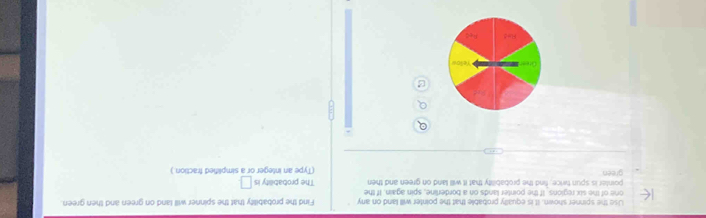 Use the spinner shown. It is equally probablie that the pointer will land on any 
one of the six regions. If the pointer lands on a borderline, spin again. If the Find the probability that the spinner will land on green and then green. 
pointer is spun twice, find the probability that it will land on green and then The probability is □ 
green (Type an integer or a simplified fraction.)