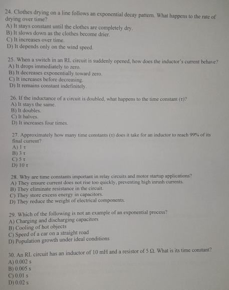 Clothes drying on a line follows an exponential decay pattern. What happens to the rate of
drying over time?
A) It stays constant until the clothes are completely dry.
B) It slows down as the clothes become drier.
C) It increases over time.
D) It depends only on the wind speed.
25. When a switch in an RL circuit is suddenly opened, how does the inductor’s current behave?
A) It drops immediately to zero.
B) It decreases exponentially toward zero.
C) It increases before decreasing.
D) It remains constant indefinitely.
26. If the inductance of a circuit is doubled, what happens to the time constant (τ)?
A) lt stays the same.
B) It doubles.
C) It halves.
D) It increases four times.
27. Approximately how many time constants (τ) does it take for an inductor to reach 99% of its
final current?
A) 1 τ
B) 3 τ
C) 5τ
D) 10 τ
28. Why are time constants important in relay circuits and motor startup applications?
A) They ensure current does not rise too quickly, preventing high inrush currents.
B) They eliminate resistance in the circuit.
C) They store excess energy in capacitors.
D) They reduce the weight of electrical components.
29. Which of the following is not an example of an exponential process?
A) Charging and discharging capacitors
B) Cooling of hot objects
C) Speed of a car on a straight road
D) Population growth under ideal conditions
30. An RL circuit has an inductor of 10 mH and a resistor of 5 Ω. What is its time constant?
A) 0.002 s
B) 0.005 s
C) 0.01 s
D) 0.02 s