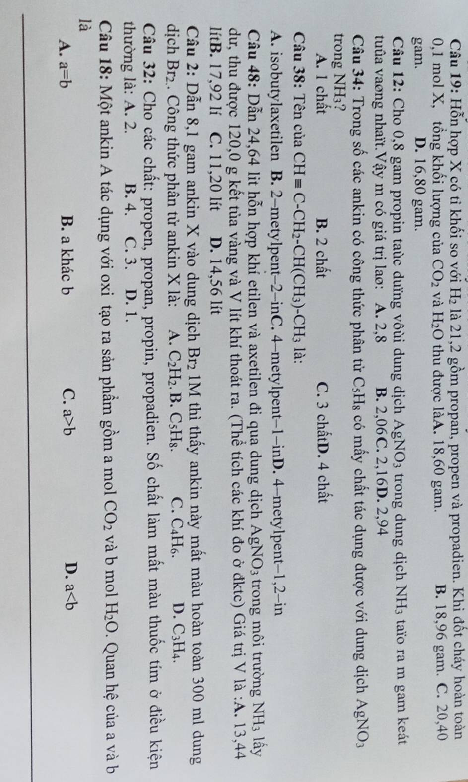 Hỗn hợp X có ti khối so với H_2 là 21,2 gồm propan, propen và propadien. Khi đốt cháy hoàn toàn
0,1 mol X, tổng khối lượng của CO_2 và H_2O thu được làA. 18,60 gam. B. 18,96 gam. C. 20,40
gam. D. 16,80 gam.
Câu 12: Cho 0,8 gam propin taùc dưïng vôùi dung dịch AgNO_3 trong dung dịch NH_3 taïo ra m gam keát
tuûa vaơng nhaït.Vậy m có giá trị lao: A. 2,8 B. 2,06C. 2,16D. 2,94
Câu 34: Trong số các ankin có công thức phân tử C_5H_8 có mấy chất tác dụng được với dung dịch AgNO_3
trong NH 13 ?
A. 1 chất B. 2 chất C. 3 chấtD. 4 chất
Câu 38: Tên của CHequiv C-CH_2-CH(CH_3)-CH_3 là:
A. isobutylaxetilen B. 2-metylpent -2- 1 nC . 4-metylpent−1-inD. 4-metylpent-1,2-in
Câu 48: Dẫn 24,64 lit hỗn hợp khí etilen và axetilen đi qua dung dịch AgNO_3 trong môi trường NH_3 lấy
dư, thu được 120,0 g kết tủa vàng và V lít khí thoát ra. (Thể tích các khí đo ở đktc) Giá trị V la:A.13 3,44
lítB. 17,92 lí C. 11,20 lít D. 14,56 lít
Câu 2: Dẫn 8,1 gam ankin X vào dung dịch Br_2 1M thì thấy ankin này mất màu hoàn toàn 300 ml dung
dịch Br_2. Công thức phân tử ankin X là: A. C_2H_2. .B.C_5H_8. C. C_4H_6. D. C_3H_4.
Câu 32: Cho các chất: propen, propan, propin, propadien. Số chất làm mất màu thuốc tím ở điều kiện
thường là: A. 2. B. 4. C. 3. D. 1.
Câu 18: Một ankin A tác dụng với oxi tạo ra sản phầm gồm a mol CO_2 và b mol H_2O.  Quan hệ của a và b
là
A. a=b B. a khác b C. a>b D. a
