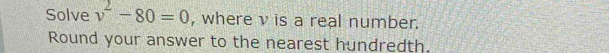 Solve v^2-80=0 , where v is a real number. 
Round your answer to the nearest hundredth.