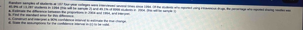 Random samples of students at 107 four-year colleges were interviewed several times since 1994. Of the students who reported using intravenous drugs, the percentage who reported sharing needies was
45.9% of 13,287 students in 1994 (this will be sample 2) and 49.1% of 8998 students in 2004. (this will be sample 1) 
a. Estimate the difference between the proportions in 2004 and 1994, and interpret. 
b. Find the standard error for this difference. 
c. Construct and interpret a 90% confidence interval to estimate the true change. 
d. State the assumptions for the confidence interval in (c) to be valid.