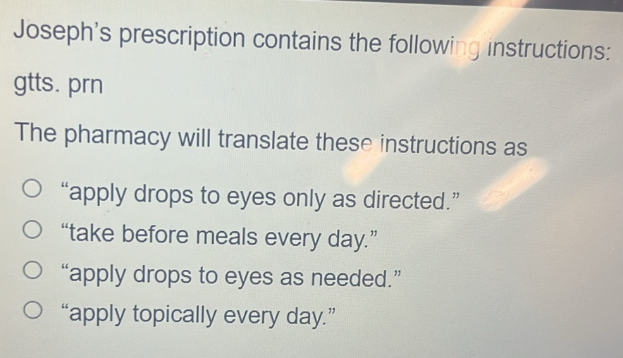 Joseph's prescription contains the following instructions:
gtts. prn
The pharmacy will translate these instructions as
“apply drops to eyes only as directed.”
“take before meals every day.”
“apply drops to eyes as needed.”
“apply topically every day.”