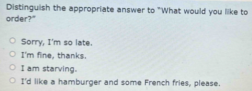 Distinguish the appropriate answer to “What would you like to
order?”
Sorry, I'm so late.
I'm fine, thanks.
I am starving.
I'd like a hamburger and some French fries, please.