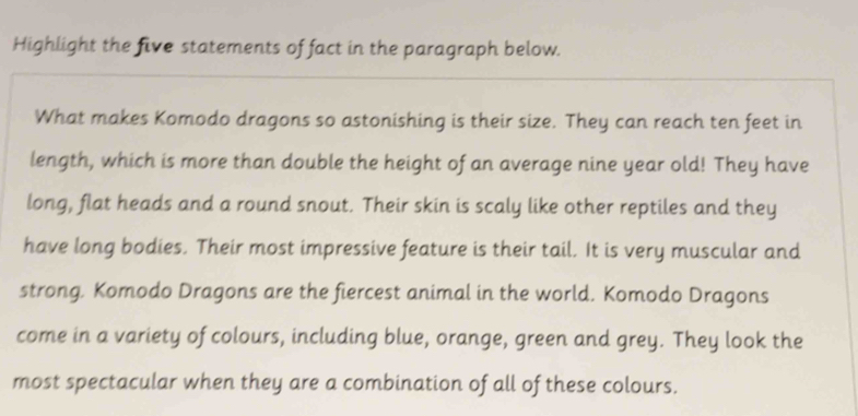 Highlight the five statements of fact in the paragraph below. 
What makes Komodo dragons so astonishing is their size. They can reach ten feet in 
length, which is more than double the height of an average nine year old! They have 
long, flat heads and a round snout. Their skin is scaly like other reptiles and they 
have long bodies. Their most impressive feature is their tail. It is very muscular and 
strong. Komodo Dragons are the fiercest animal in the world. Komodo Dragons 
come in a variety of colours, including blue, orange, green and grey. They look the 
most spectacular when they are a combination of all of these colours.